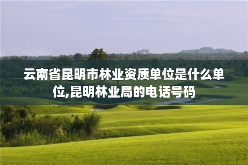 云南省昆明市林业资质单位是什么单位,昆明林业局的电话号码