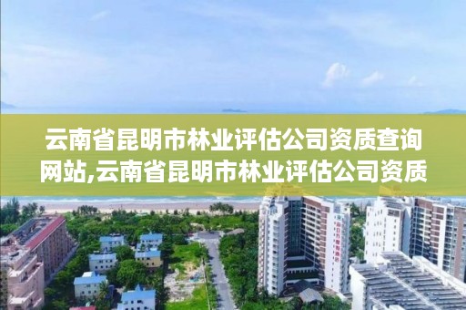 云南省昆明市林业评估公司资质查询网站,云南省昆明市林业评估公司资质查询网站