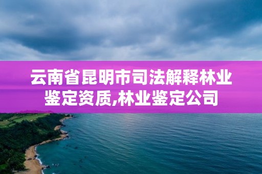 云南省昆明市司法解释林业鉴定资质,林业鉴定公司