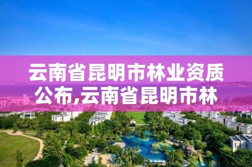 云南省昆明市林业资质公布,云南省昆明市林业资质公布最新消息