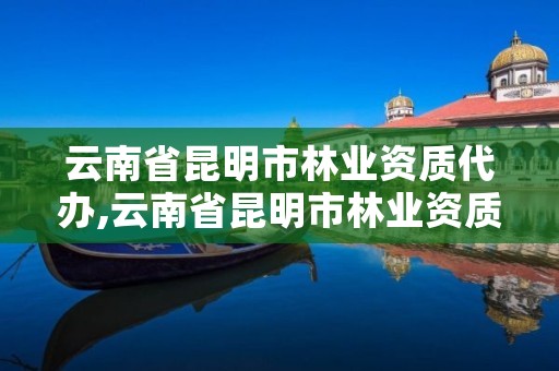 云南省昆明市林业资质代办,云南省昆明市林业资质代办机构