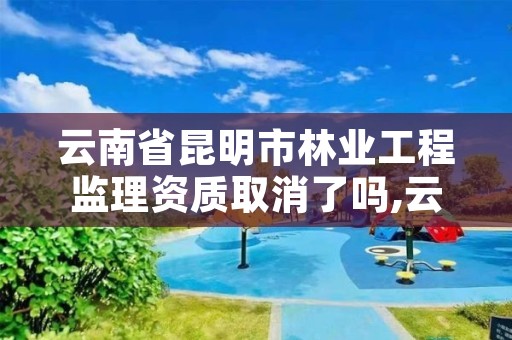 云南省昆明市林业工程监理资质取消了吗,云南省昆明市林业工程监理资质取消了吗现在