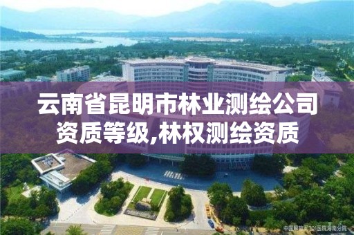 云南省昆明市林业测绘公司资质等级,林权测绘资质