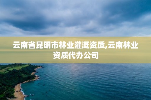 云南省昆明市林业灌溉资质,云南林业资质代办公司