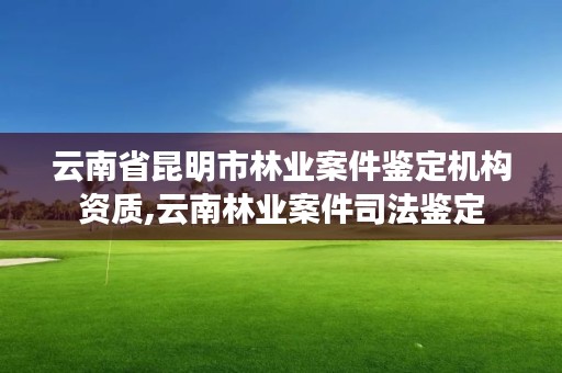 云南省昆明市林业案件鉴定机构资质,云南林业案件司法鉴定