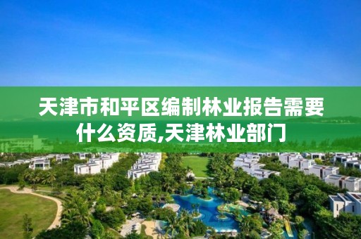 天津市和平区编制林业报告需要什么资质,天津林业部门