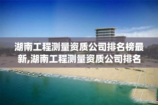 湖南工程测量资质公司排名榜最新,湖南工程测量资质公司排名榜最新公示