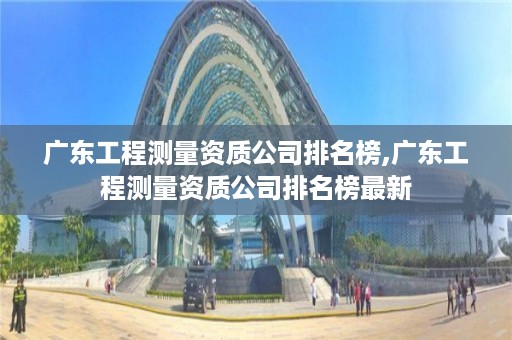 广东工程测量资质公司排名榜,广东工程测量资质公司排名榜最新