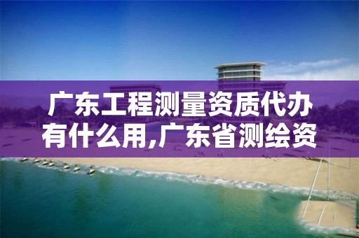 广东工程测量资质代办有什么用,广东省测绘资质查询