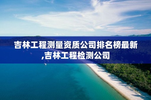 吉林工程测量资质公司排名榜最新,吉林工程检测公司