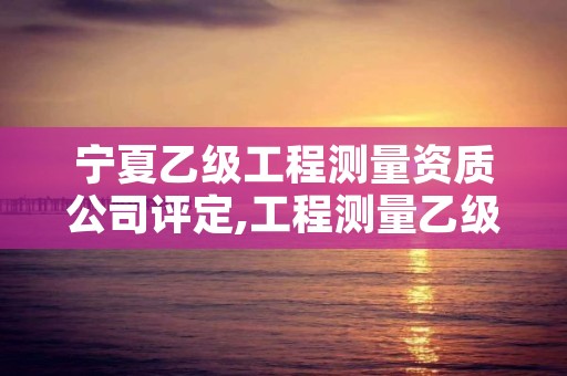 宁夏乙级工程测量资质公司评定,工程测量乙级资质申报条件