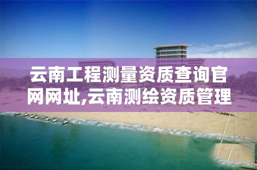 云南工程测量资质查询官网网址,云南测绘资质管理系统