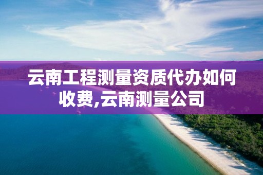 云南工程测量资质代办如何收费,云南测量公司