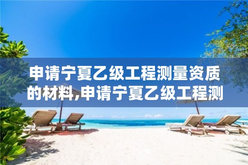 申请宁夏乙级工程测量资质的材料,申请宁夏乙级工程测量资质的材料是什么