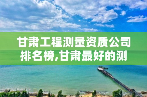 甘肃工程测量资质公司排名榜,甘肃最好的测绘公司