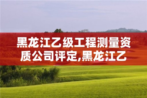 黑龙江乙级工程测量资质公司评定,黑龙江乙级工程测量资质公司评定公示