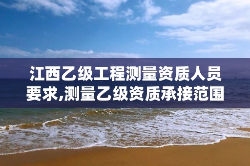 江西乙级工程测量资质人员要求,测量乙级资质承接范围