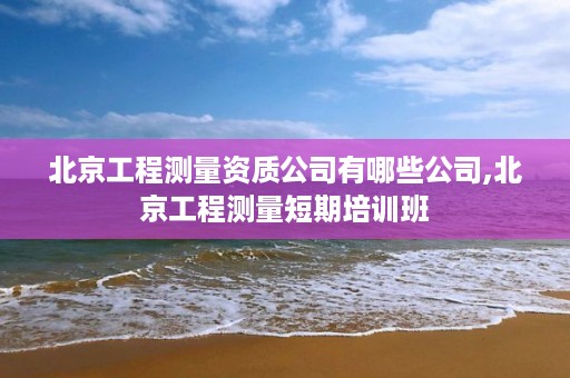 北京工程测量资质公司有哪些公司,北京工程测量短期培训班