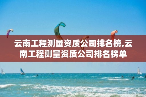 云南工程测量资质公司排名榜,云南工程测量资质公司排名榜单