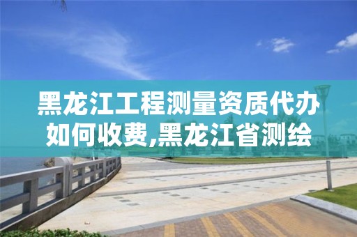 黑龙江工程测量资质代办如何收费,黑龙江省测绘资质延期通知