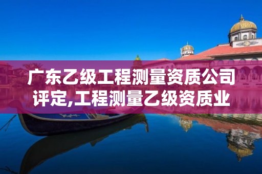 广东乙级工程测量资质公司评定,工程测量乙级资质业务范围