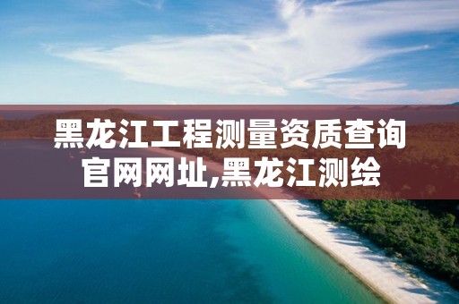 黑龙江工程测量资质查询官网网址,黑龙江测绘