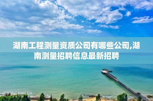 湖南工程测量资质公司有哪些公司,湖南测量招聘信息最新招聘