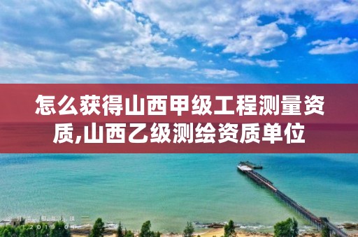 怎么获得山西甲级工程测量资质,山西乙级测绘资质单位