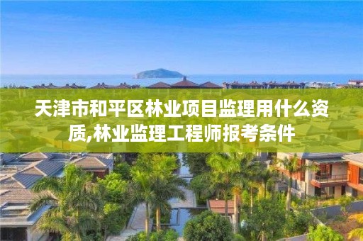 天津市和平区林业项目监理用什么资质,林业监理工程师报考条件