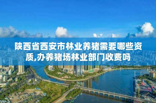 陕西省西安市林业养猪需要哪些资质,办养猪场林业部门收费吗