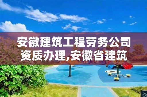 安徽建筑工程劳务公司资质办理,安徽省建筑劳务资质