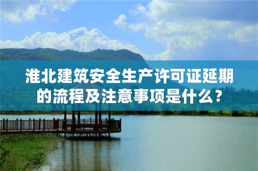 淮北建筑安全生产许可证延期的流程及注意事项是什么？