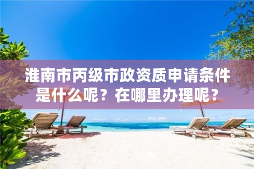 淮南市丙级市政资质申请条件是什么呢？在哪里办理呢？