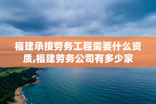 福建承接劳务工程需要什么资质,福建劳务公司有多少家