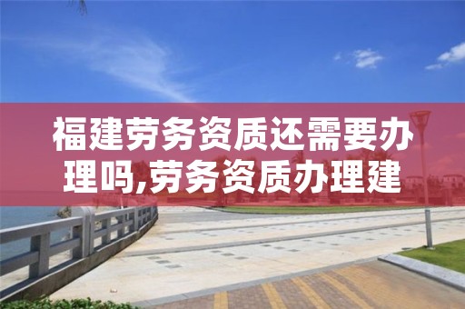 福建劳务资质还需要办理吗,劳务资质办理建筑资质