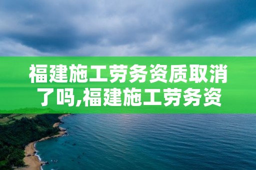 福建施工劳务资质取消了吗,福建施工劳务资质取消了吗现在