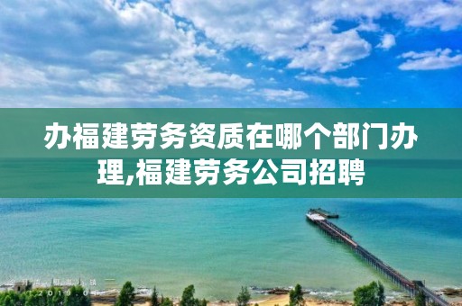 办福建劳务资质在哪个部门办理,福建劳务公司招聘