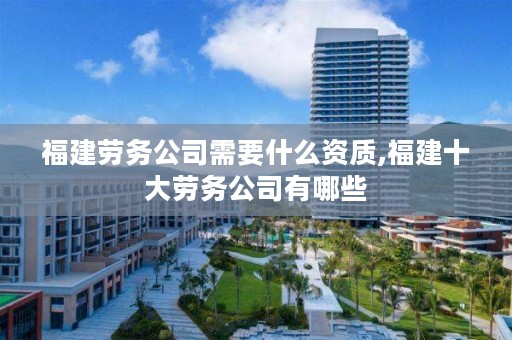 福建劳务公司需要什么资质,福建十大劳务公司有哪些