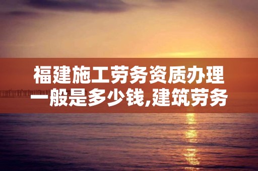 福建施工劳务资质办理一般是多少钱,建筑劳务施工资质申请条件