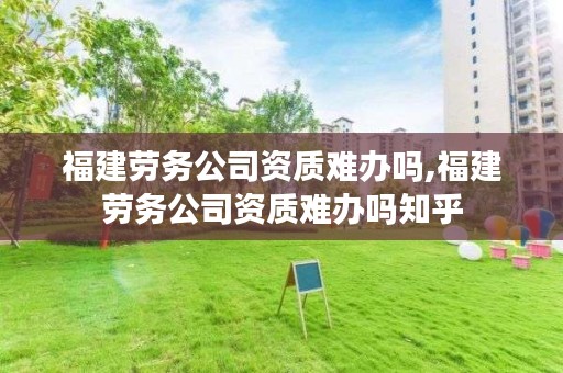 福建劳务公司资质难办吗,福建劳务公司资质难办吗知乎