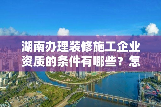 湖南办理装修施工企业资质的条件有哪些？怎么办理？