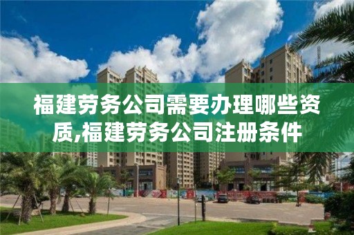 福建劳务公司需要办理哪些资质,福建劳务公司注册条件