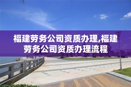 福建劳务公司资质办理,福建劳务公司资质办理流程