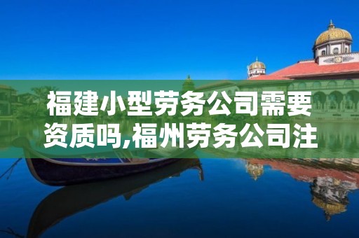 福建小型劳务公司需要资质吗,福州劳务公司注册