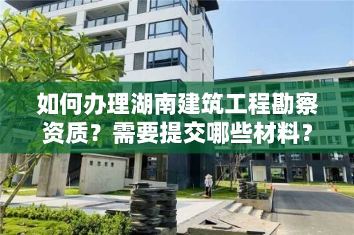 如何办理湖南建筑工程勘察资质？需要提交哪些材料？