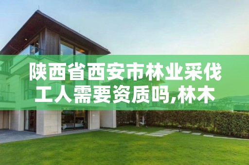 陕西省西安市林业采伐工人需要资质吗,林木采伐工