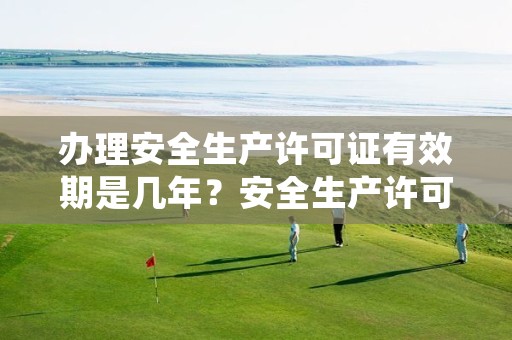 办理安全生产许可证有效期是几年？安全生产许可证怎么延期？