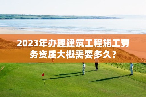 2023年办理建筑工程施工劳务资质大概需要多久？