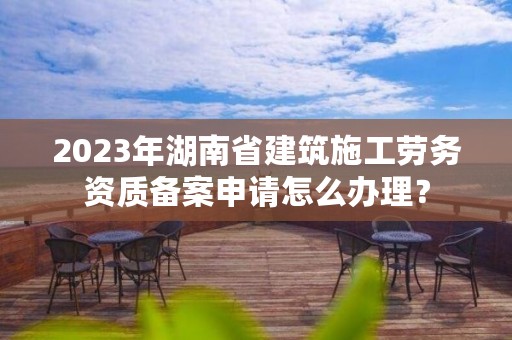 2023年湖南省建筑施工劳务资质备案申请怎么办理？