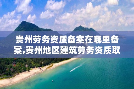 贵州劳务资质备案在哪里备案,贵州地区建筑劳务资质取消没有啊